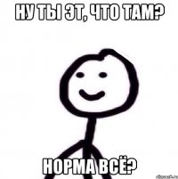 ну ты эт, что там? норма всё?