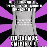 о, ты тоже худеешь, прекрасно выглядишь и прикид клёвый что, ты, моя, смерть о_О