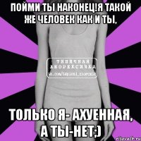 Пойми ты наконец!Я такой же человек как и ты, Только я- ахуенная, а ты-нет;)