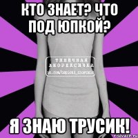 Кто знает? Что под юпкой? Я знаю трусик!