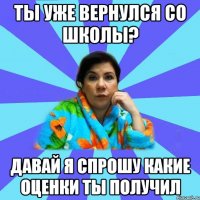 Ты уже вернулся со школы? Давай я спрошу какие оценки ты получил