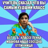 Учитель сказал что вы самый худший класс вот в "б" классе Ленка Иванова наша соседка отличница!