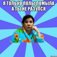 я только полы помыла а ты не разулся 