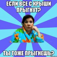 если все с крыши прыгнут? ты тоже прыгнешь?