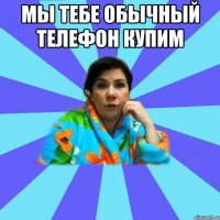 Мы тебе обычный телефон купим 