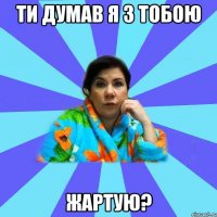 ти думав я з тобою жартую?