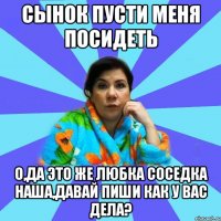 Сынок пусти меня посидеть О,да это же Любка соседка наша,давай пиши как у вас дела?