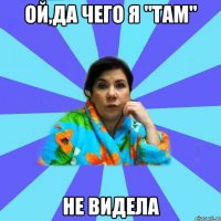 ой,да чего я "там" не видела