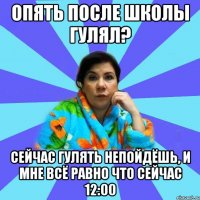 Опять после школы гулял? Сейчас гулять непойдёшь, и мне всё равно что сейчас 12:00