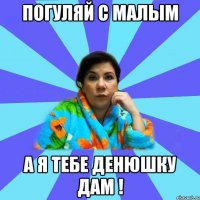 Погуляй с малым А я тебе денюшку дам !