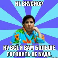 Не вкусно? Ну всё я вам больше готовить не буду.