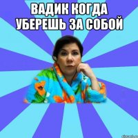 вадик когда уберешь за собой 