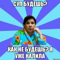 Суп будешь? Как не будешь? Я уже налила