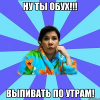 Ну ты обух!!! Выпивать по утрам!