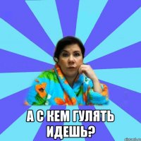  а с кем гулять идешь?