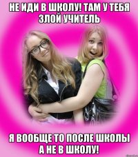 Не иди в школу! там у тебя злой учитель я вообще то после школы а не в школу!