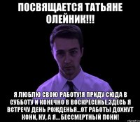 Посвящается Татьяне Олейник!!! я люблю свою работу!я приду сюда в субботу и конечно в воскресенье,здесь я встречу день рожденья...от работы дохнут кони, ну, а я… бессмертный пони!