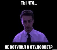  ты что... не вступил в студсовет?