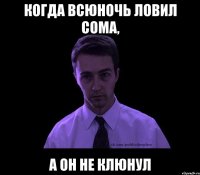 когда всюночь ловил сома, а он не клюнул