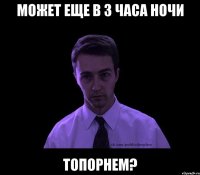 может еще в 3 часа ночи топорнем?