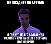 Не пиздите на артема я глянул на его аватарку в скайпе и как на себя в зеркале посмотрел!