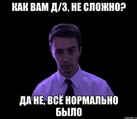 Как вам д/з, не сложно? Да не, всё нормально было