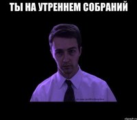 ТЫ НА УТРЕННЕМ СОБРАНИЙ 