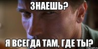 Знаешь? Я всегда там, где ты?