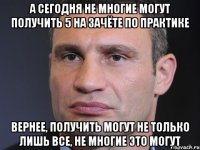 а сегодня не многие могут получить 5 на зачёте по практике вернее, получить могут не только лишь все, не многие это могут