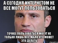 А сегодня интернетом не все могут пользоваться точнее пользоваться могут не только лишь все, мало кто может это делать