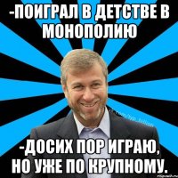 -Поиграл в детстве в монополию -Досих пор играю, но уже по крупному.