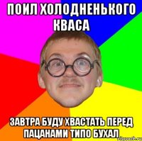 поил холодненького кваса завтра буду хвастать перед пацанами типо бухал