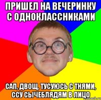 Пришел на вечеринку с одноклассниками Сап, двощ, тусуюсь с тнями, ссу сычеблядям в лицо