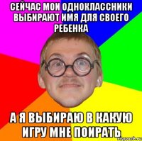 сейчас мои одноклассники выбирают имя для своего ребенка а я выбираю в какую игру мне поирать