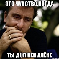 Это чувство,когда ты должен Алёне