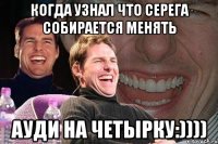 Когда узнал что Серега собирается менять ауди на четырку:))))