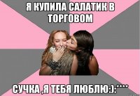 я купила салатик в торговом сучка ,я тебя люблю:):****