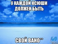 у каждой Ксюши должен быть свой Вано**