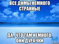 Все Димы немного странные Да , что там немного, они дурачки