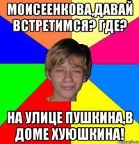 МОИСЕЕНКОВА,ДАВАЙ ВСТРЕТИМСЯ? ГДЕ? НА УЛИЦЕ ПУШКИНА,В ДОМЕ ХУЮШКИНА!