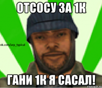 Отсосу за 1к гани 1к я сасал!