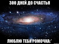 300 дней до счастья люблю тебя Ромочка:*