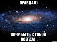 Правда))) Хочу быть с тобой всегда)*