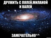 Дружить с Лялей,Миланой и Валей замечательно^^