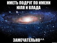 Иметь подруг по имени Юля и Влада замечательно^^