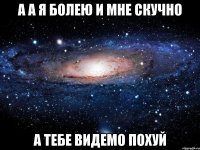 А а я болею и мне скучно А тебе видемо похуй