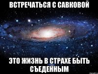 ВСТРЕЧАТЬСЯ С САВКОВОЙ ЭТО ЖИЗНЬ В СТРАХЕ БЫТЬ СЪЕДЕННЫМ