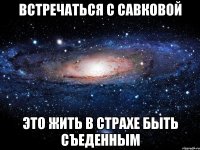 ВСТРЕЧАТЬСЯ С САВКОВОЙ ЭТО ЖИТЬ В СТРАХЕ БЫТЬ СЪЕДЕННЫМ