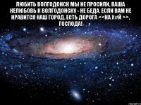 Любить Волгодонск мы не просили, Ваша нелюбовь к Волгодонску - не беда. Если вам не нравится наш город, Есть дорога <<на Х#й >>, Господа! 