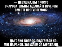 — Девушка, вы просто очаровательны. А давайте вечером вместе прогуляемся? — Да говно-вопрос. Подгребай ко мне на район. Забухаем за гаражами.